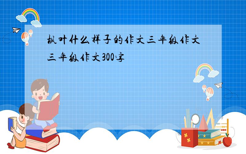 枫叶什么样子的作文三年级作文三年级作文300字