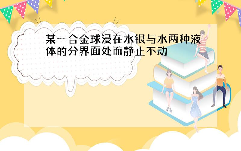 某一合金球浸在水银与水两种液体的分界面处而静止不动