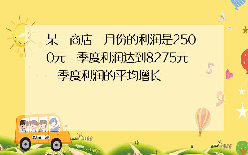 某一商店一月份的利润是2500元一季度利润达到8275元一季度利润的平均增长