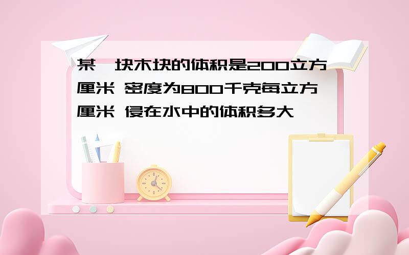 某一块木块的体积是200立方厘米 密度为800千克每立方厘米 侵在水中的体积多大