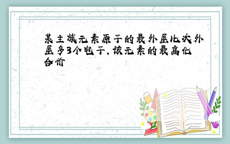 某主族元素原子的最外层比次外层多3个电子,该元素的最高化合价