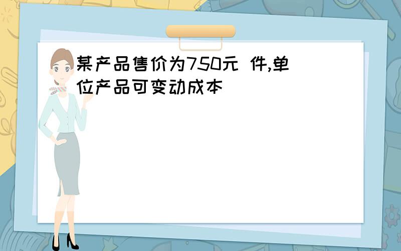 某产品售价为750元 件,单位产品可变动成本