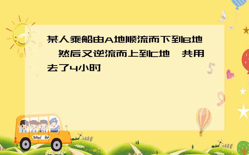 某人乘船由A地顺流而下到B地,然后又逆流而上到C地,共用去了4小时