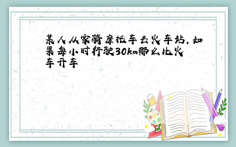 某人从家骑摩托车去火车站,如果每小时行驶30km那么比火车开车