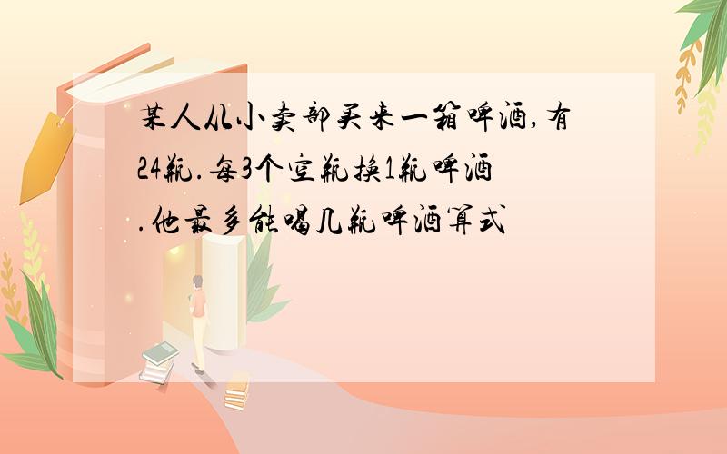 某人从小卖部买来一箱啤酒,有24瓶.每3个空瓶换1瓶啤酒.他最多能喝几瓶啤酒算式