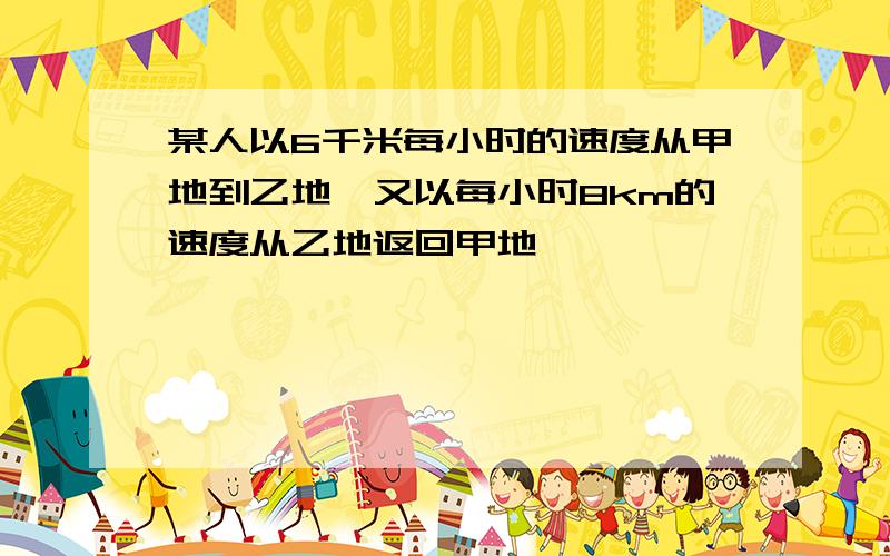 某人以6千米每小时的速度从甲地到乙地,又以每小时8km的速度从乙地返回甲地