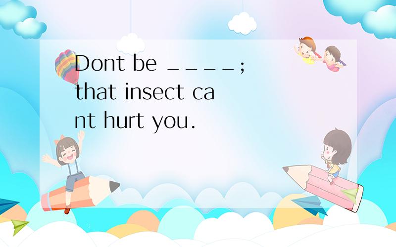 Dont be ____; that insect cant hurt you.