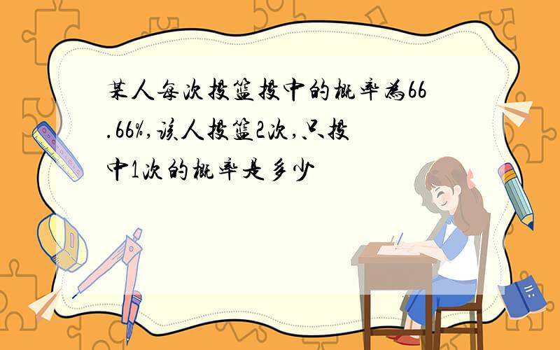 某人每次投篮投中的概率为66.66%,该人投篮2次,只投中1次的概率是多少