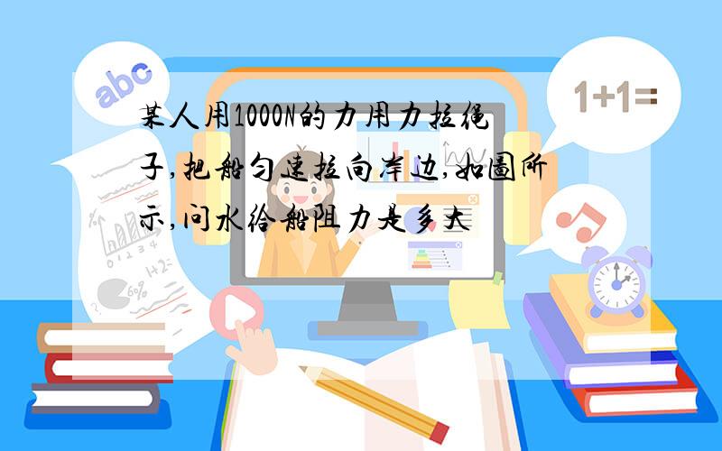 某人用1000N的力用力拉绳子,把船匀速拉向岸边,如图所示,问水给船阻力是多大