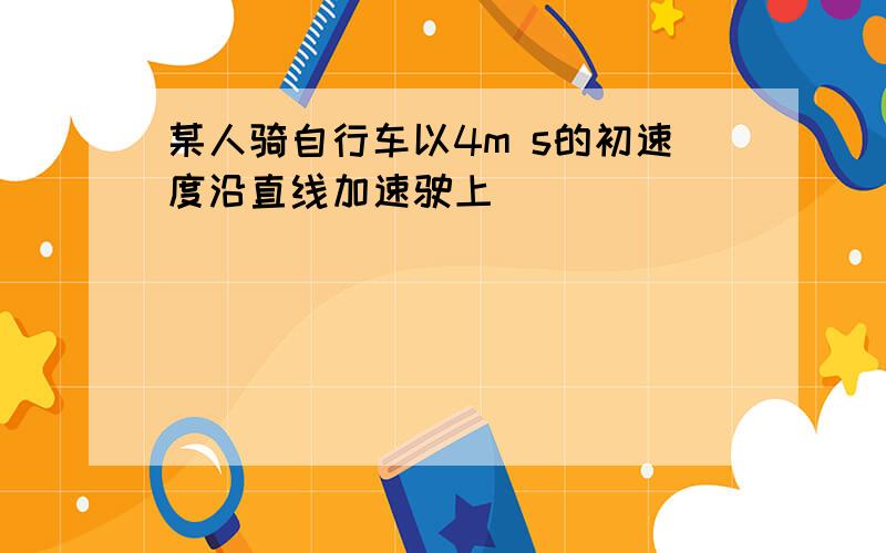 某人骑自行车以4m s的初速度沿直线加速驶上