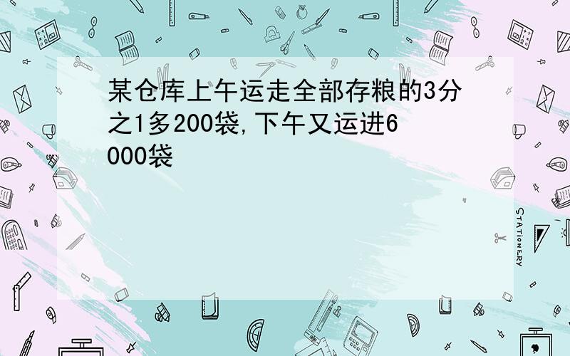 某仓库上午运走全部存粮的3分之1多200袋,下午又运进6000袋