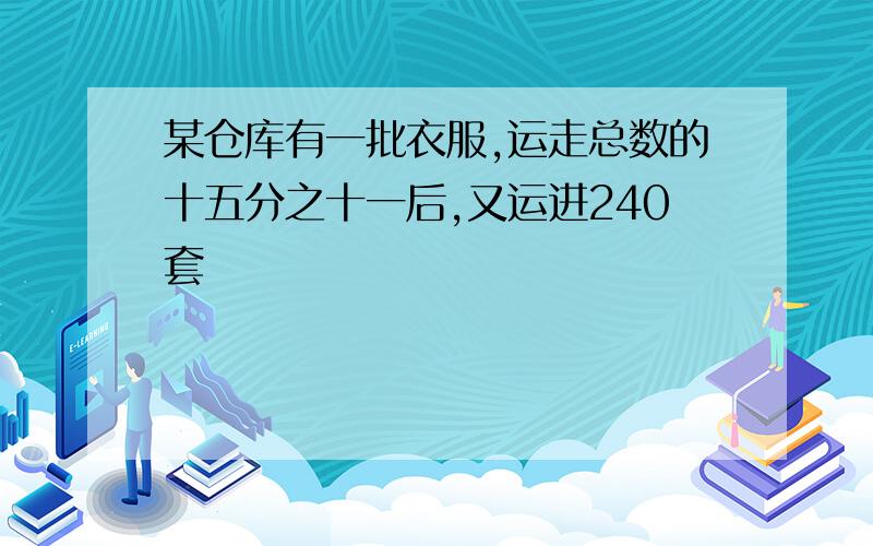 某仓库有一批衣服,运走总数的十五分之十一后,又运进240套