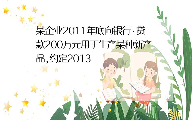 某企业2011年底向银行·贷款200万元用于生产某种新产品,约定2013