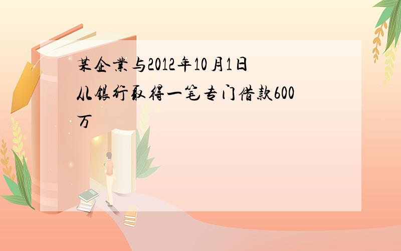 某企业与2012年10月1日从银行取得一笔专门借款600万