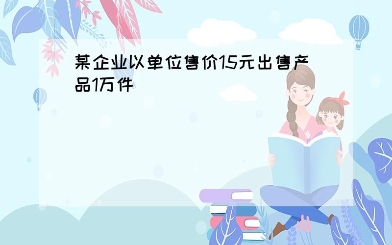 某企业以单位售价15元出售产品1万件