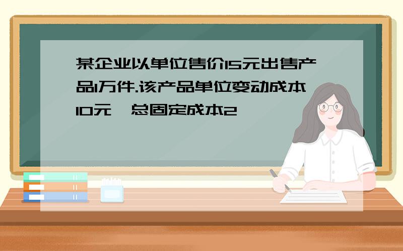 某企业以单位售价15元出售产品1万件.该产品单位变动成本10元,总固定成本2