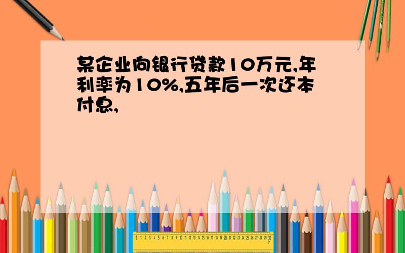 某企业向银行贷款10万元,年利率为10%,五年后一次还本付息,