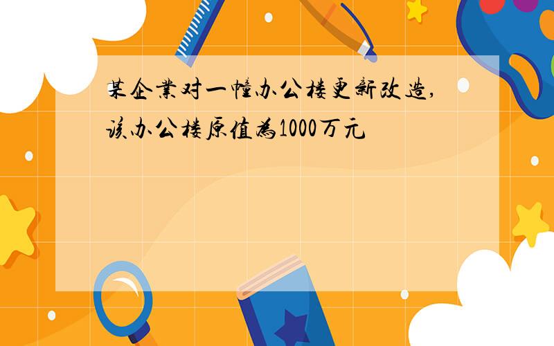 某企业对一幢办公楼更新改造,该办公楼原值为1000万元