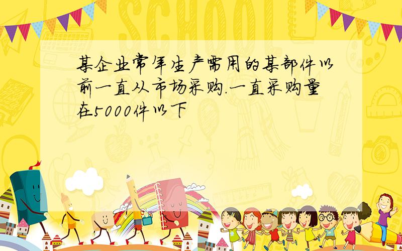 某企业常年生产需用的某部件以前一直从市场采购.一直采购量在5000件以下