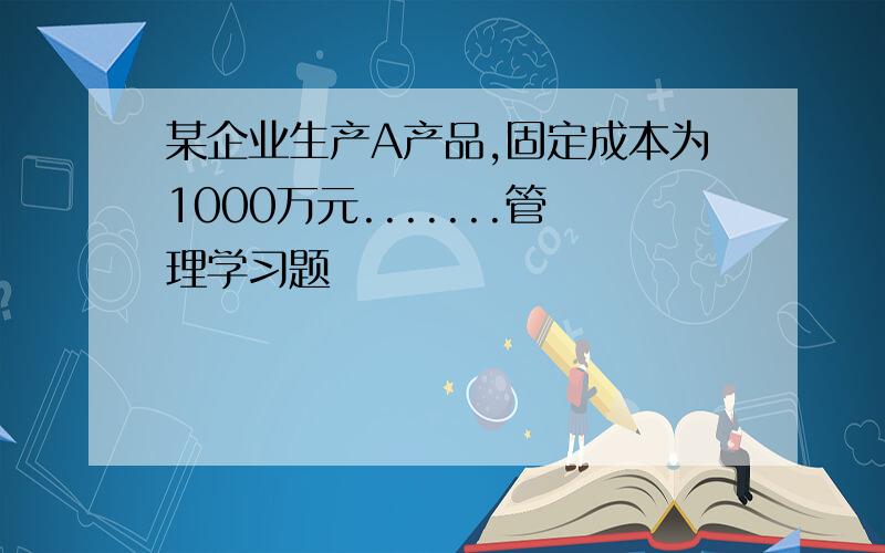 某企业生产A产品,固定成本为1000万元.......管理学习题