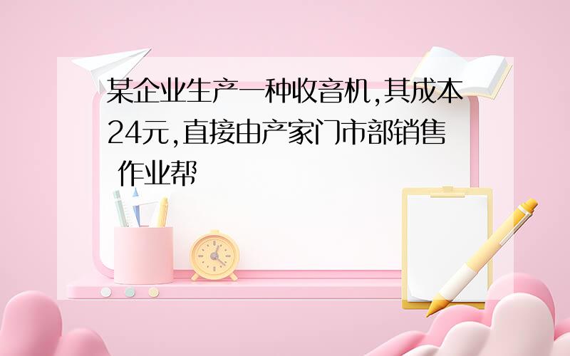 某企业生产一种收音机,其成本24元,直接由产家门市部销售 作业帮