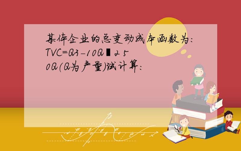 某体企业的总变动成本函数为:TVC=Q3-10Q 2 50Q(Q为产量)试计算: