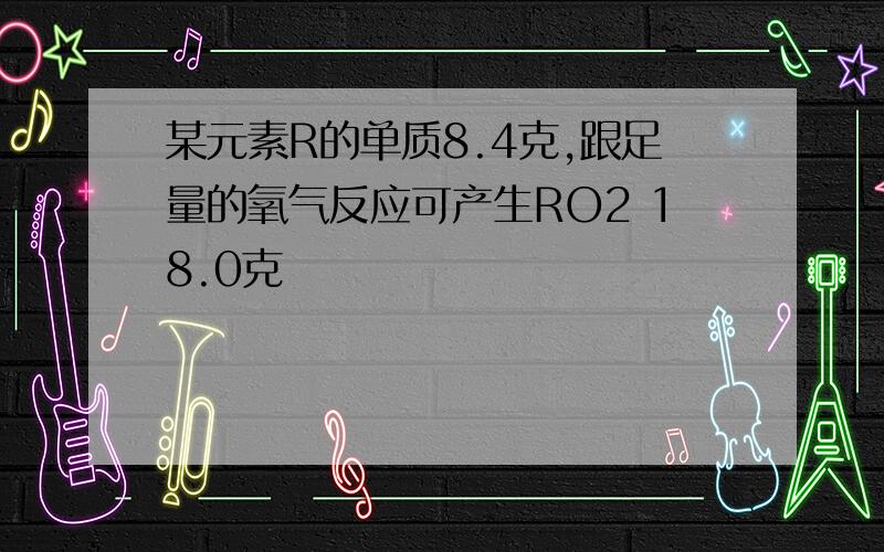 某元素R的单质8.4克,跟足量的氧气反应可产生RO2 18.0克