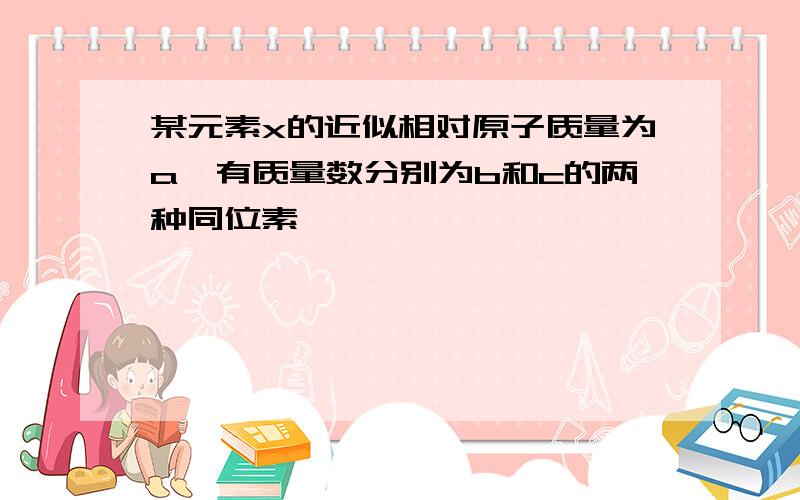 某元素x的近似相对原子质量为a,有质量数分别为b和c的两种同位素