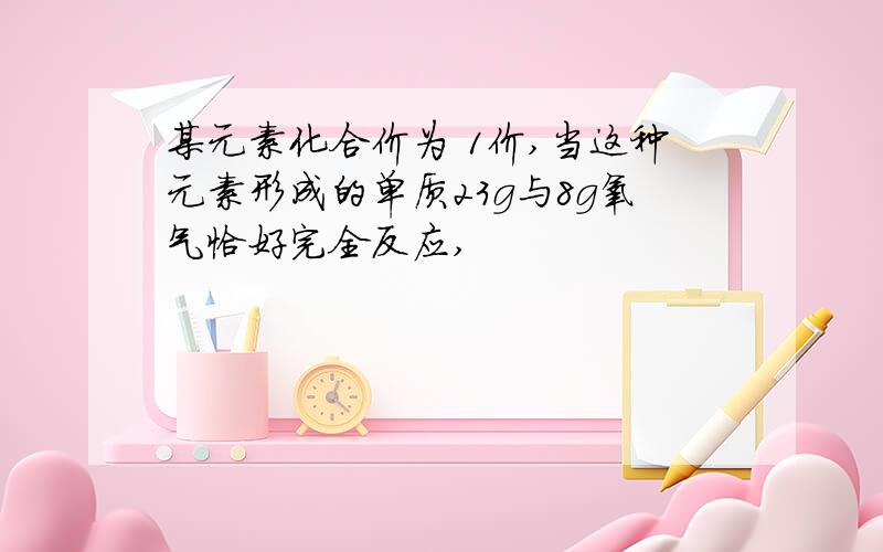 某元素化合价为 1价,当这种元素形成的单质23g与8g氧气恰好完全反应,