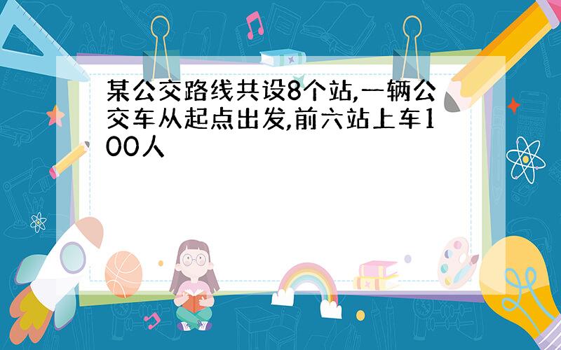 某公交路线共设8个站,一辆公交车从起点出发,前六站上车100人