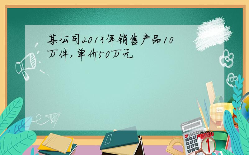 某公司2013年销售产品10万件,单价50万元