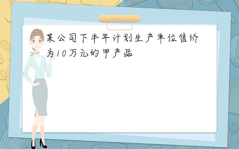 某公司下半年计划生产单位售价为10万元的甲产品