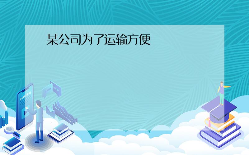 某公司为了运输方便