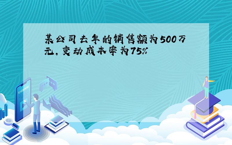 某公司去年的销售额为500万元,变动成本率为75%