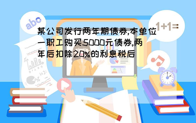 某公司发行两年期债券,本单位一职工购买5000元债券,两年后扣除20%的利息税后