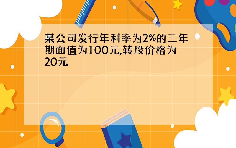 某公司发行年利率为2%的三年期面值为100元,转股价格为20元