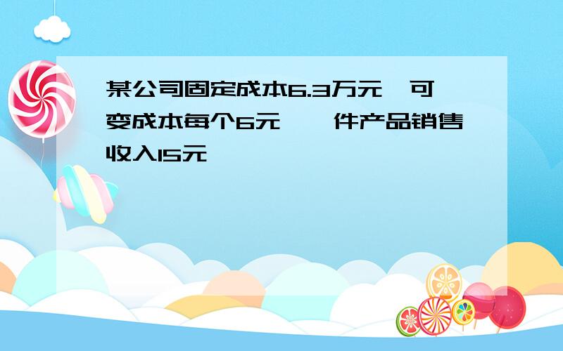 某公司固定成本6.3万元,可变成本每个6元,一件产品销售收入15元