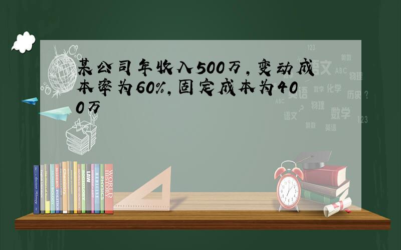 某公司年收入500万,变动成本率为60%,固定成本为400万