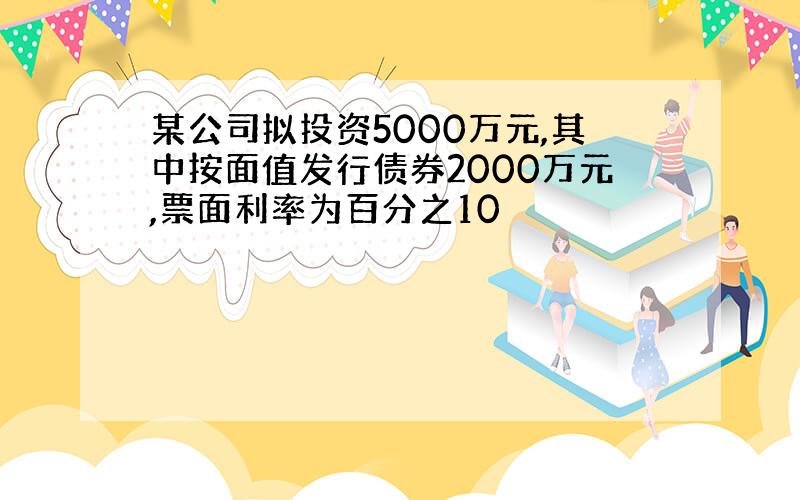 某公司拟投资5000万元,其中按面值发行债券2000万元,票面利率为百分之10