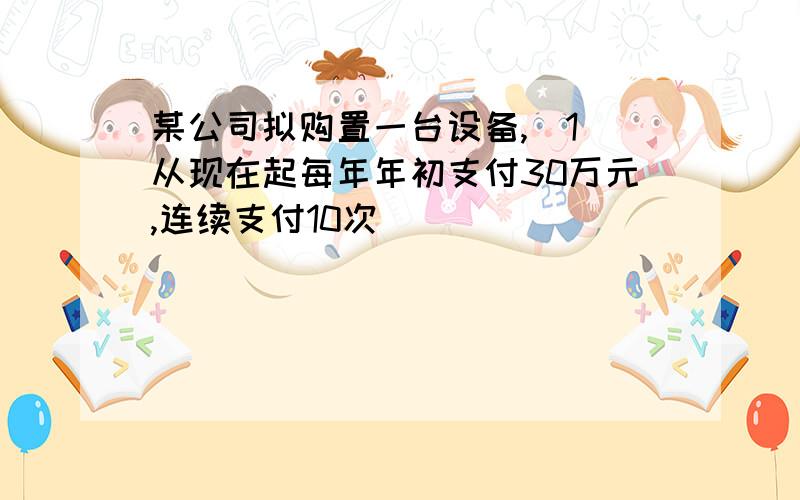 某公司拟购置一台设备,(1)从现在起每年年初支付30万元,连续支付10次