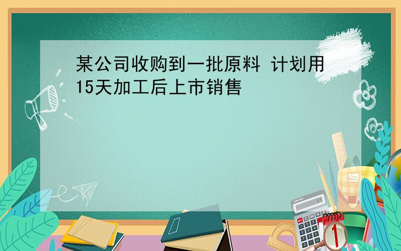 某公司收购到一批原料 计划用15天加工后上市销售