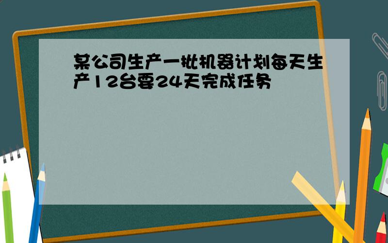 某公司生产一批机器计划每天生产12台要24天完成任务