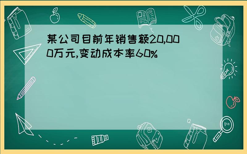 某公司目前年销售额20,000万元,变动成本率60%