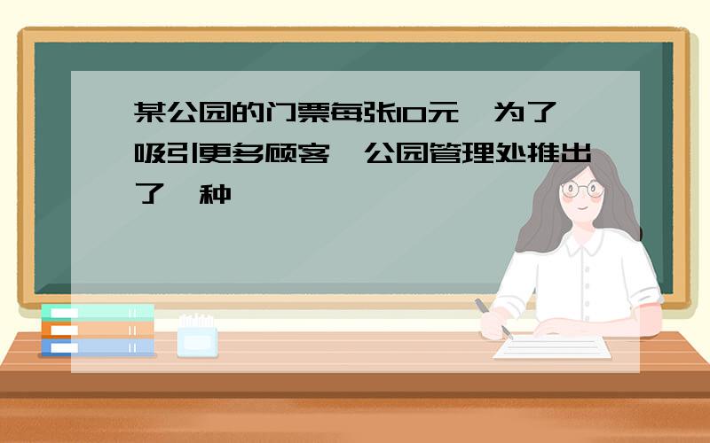 某公园的门票每张10元,为了吸引更多顾客,公园管理处推出了一种