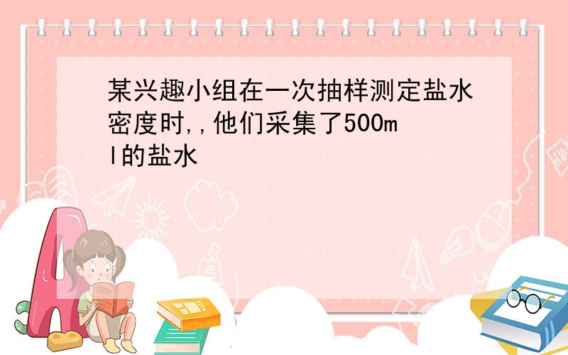 某兴趣小组在一次抽样测定盐水密度时,,他们采集了500ml的盐水