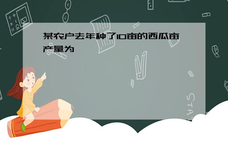 某农户去年种了10亩的西瓜亩产量为