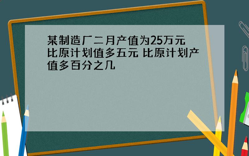 某制造厂二月产值为25万元 比原计划值多五元 比原计划产值多百分之几