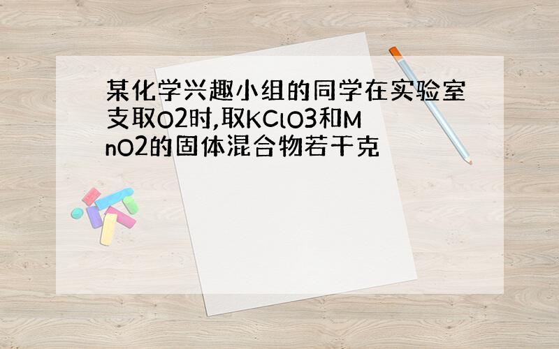 某化学兴趣小组的同学在实验室支取O2时,取KClO3和MnO2的固体混合物若干克