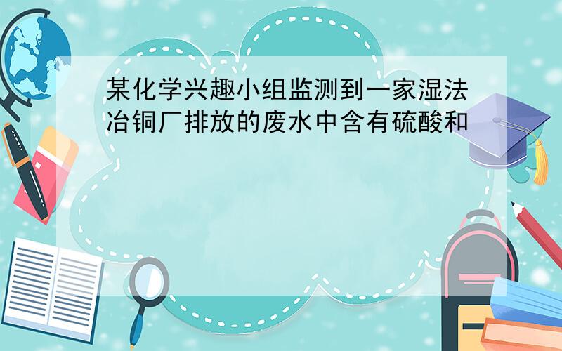 某化学兴趣小组监测到一家湿法冶铜厂排放的废水中含有硫酸和