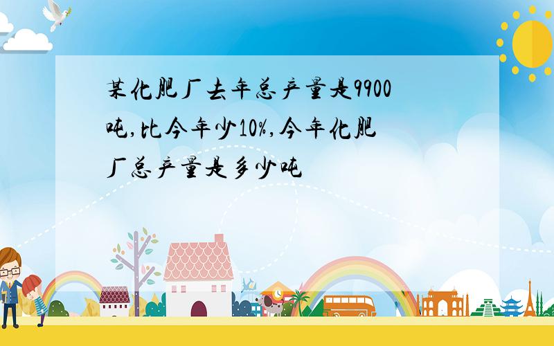 某化肥厂去年总产量是9900吨,比今年少10%,今年化肥厂总产量是多少吨